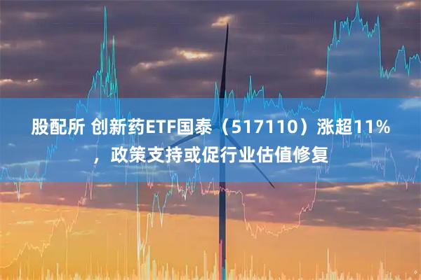 股配所 创新药ETF国泰（517110）涨超11%，政策支持或促行业估值修复