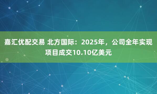 嘉汇优配交易 北方国际：2025年，公司全年实现项目成交10.10亿美元