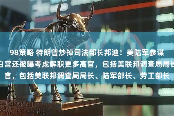 98策略 特朗普炒掉司法部长邦迪！美陆军参谋长也被要求立即辞职！白宫还被曝考虑解职更多高官，包括美联邦调查局局长、陆军部长、劳工部长