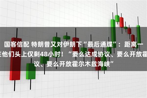 国客信配 特朗普又对伊朗下“最后通牒”：距离一切灾难降临在他们头上仅剩48小时！“要么达成协议、要么开放霍尔木兹海峡”