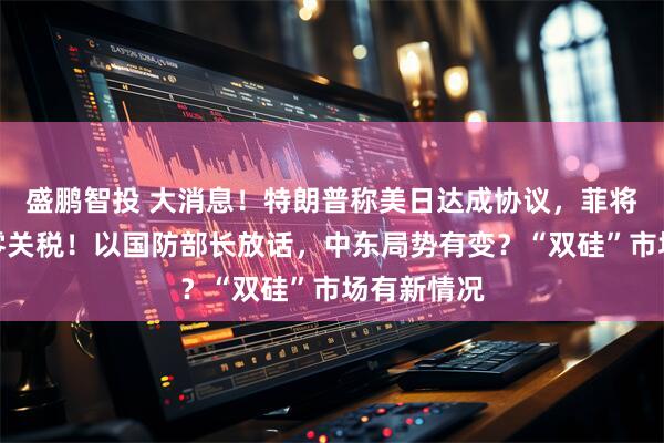 盛鹏智投 大消息！特朗普称美日达成协议，菲将对美实行零关税！以国防部长放话，中东局势有变？“双硅”市场有新情况
