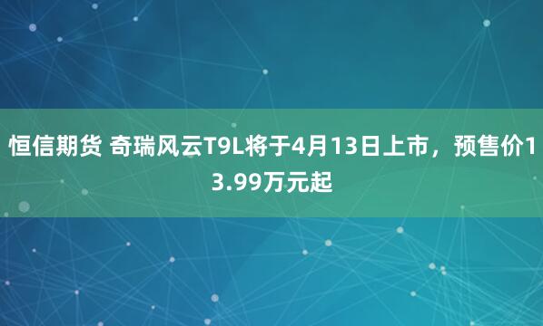 恒信期货 奇瑞风云T9L将于4月13日上市，预售价13.99万元起
