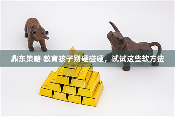 鼎东策略 教育孩子别硬碰硬，试试这些软方法