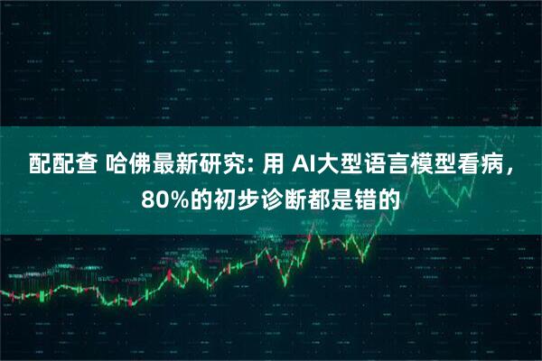 配配查 哈佛最新研究: 用 AI大型语言模型看病,80%的初步诊断都是错的